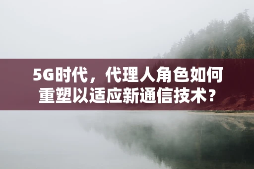 5G时代，代理人角色如何重塑以适应新通信技术？