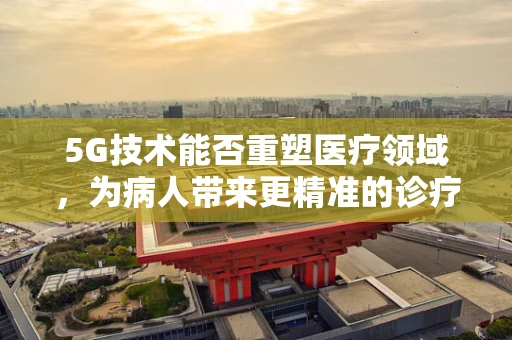 5G技术能否重塑医疗领域，为病人带来更精准的诊疗体验？