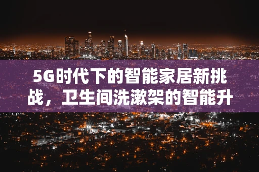 5G时代下的智能家居新挑战，卫生间洗漱架的智能升级