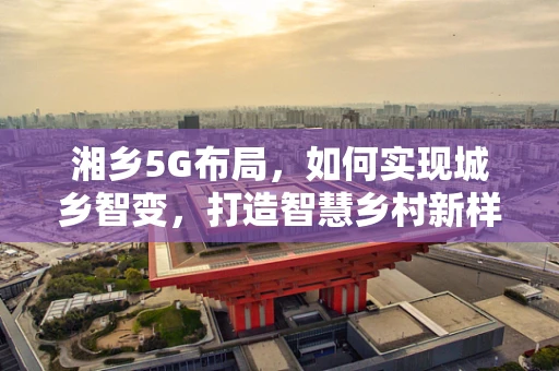 湘乡5G布局，如何实现城乡智变，打造智慧乡村新样板？