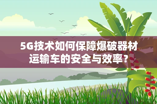 5G技术如何保障爆破器材运输车的安全与效率？