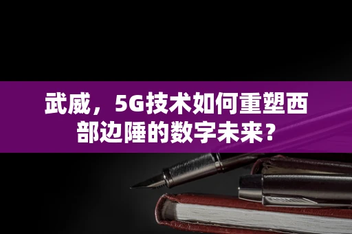 武威，5G技术如何重塑西部边陲的数字未来？