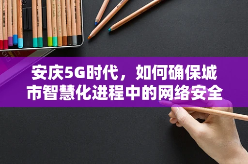 安庆5G时代，如何确保城市智慧化进程中的网络安全？