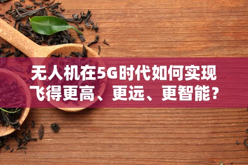 无人机在5G时代如何实现飞得更高、更远、更智能？
