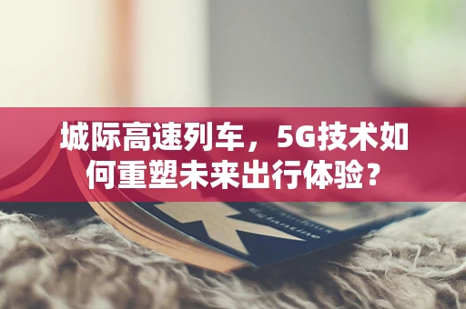 城际高速列车，5G技术如何重塑未来出行体验？
