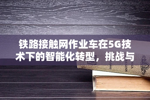 铁路接触网作业车在5G技术下的智能化转型，挑战与机遇？