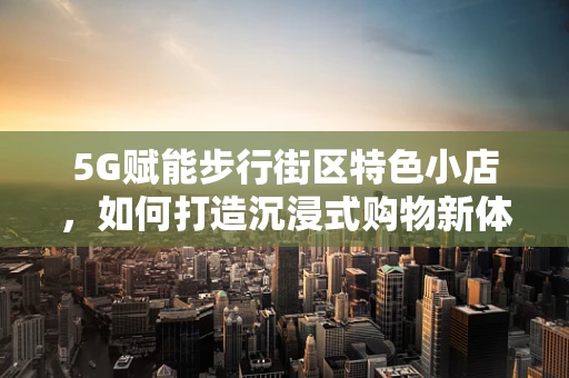 5G赋能步行街区特色小店，如何打造沉浸式购物新体验？