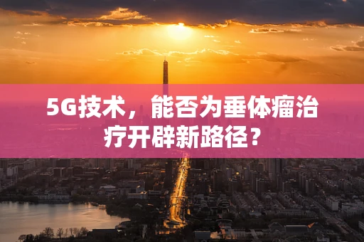 5G技术，能否为垂体瘤治疗开辟新路径？