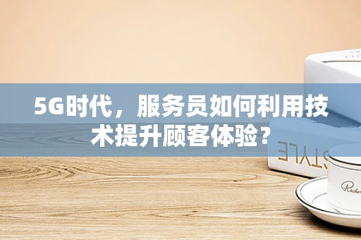 5G时代，服务员如何利用技术提升顾客体验？