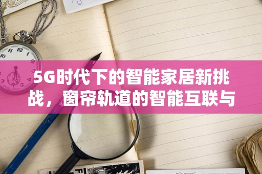 5G时代下的智能家居新挑战，窗帘轨道的智能互联与安全保障