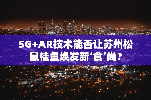 5G+AR技术能否让苏州松鼠桂鱼焕发新‘食’尚？