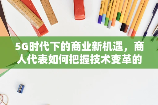 5G时代下的商业新机遇，商人代表如何把握技术变革的脉搏？