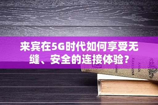 来宾在5G时代如何享受无缝、安全的连接体验？