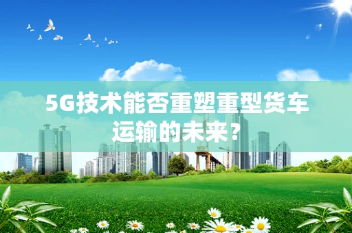 5G技术能否重塑重型货车运输的未来？