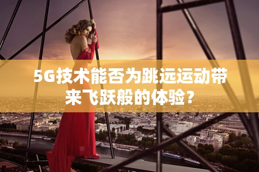 5G技术能否为跳远运动带来飞跃般的体验？