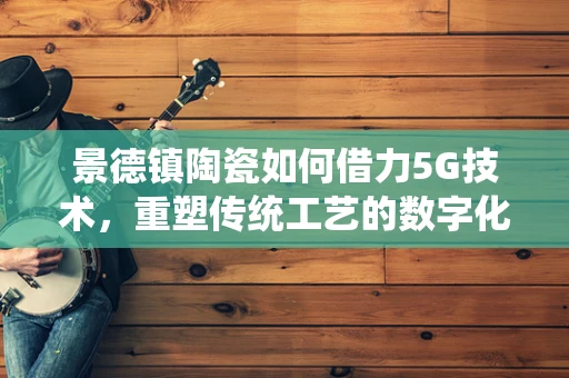 景德镇陶瓷如何借力5G技术，重塑传统工艺的数字化新篇章？