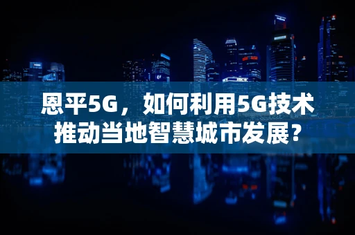 恩平5G，如何利用5G技术推动当地智慧城市发展？