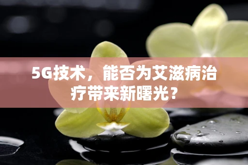 5G技术，能否为艾滋病治疗带来新曙光？