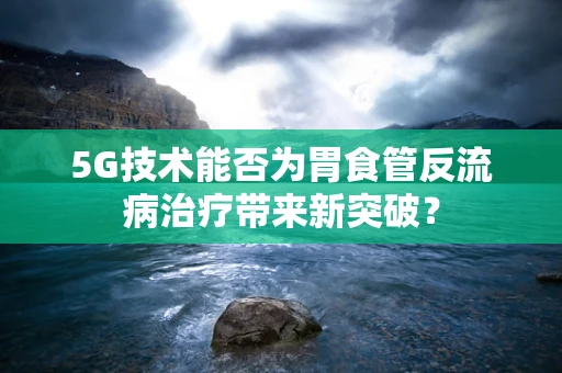 5G技术能否为胃食管反流病治疗带来新突破？