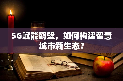 5G赋能鹤壁，如何构建智慧城市新生态？