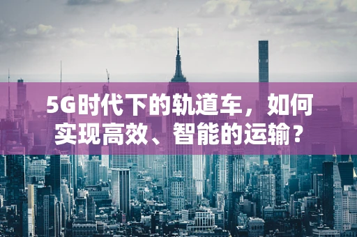 5G时代下的轨道车，如何实现高效、智能的运输？