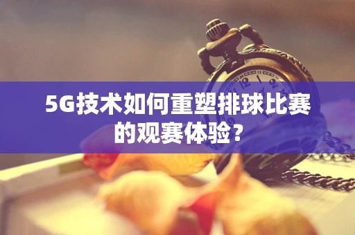 5G技术如何重塑排球比赛的观赛体验？