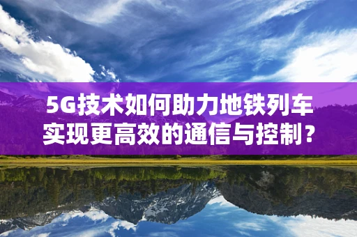 5G技术如何助力地铁列车实现更高效的通信与控制？