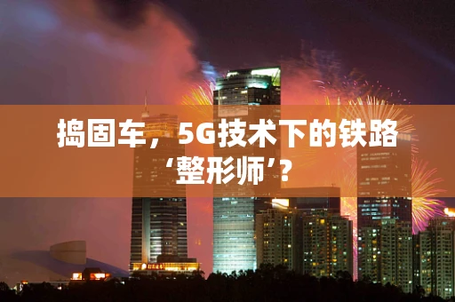 捣固车，5G技术下的铁路‘整形师’？