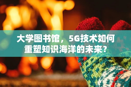 大学图书馆，5G技术如何重塑知识海洋的未来？