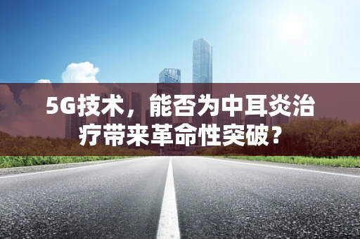 5G技术，能否为中耳炎治疗带来革命性突破？