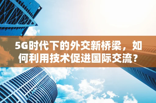 5G时代下的外交新桥梁，如何利用技术促进国际交流？