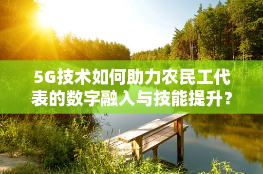 5G技术如何助力农民工代表的数字融入与技能提升？