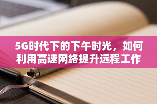 5G时代下的下午时光，如何利用高速网络提升远程工作效率？