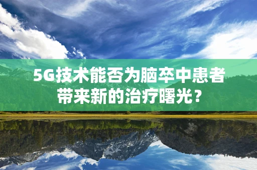5G技术能否为脑卒中患者带来新的治疗曙光？