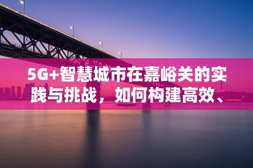 5G+智慧城市在嘉峪关的实践与挑战，如何构建高效、安全的城市网络？