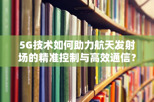 5G技术如何助力航天发射场的精准控制与高效通信？