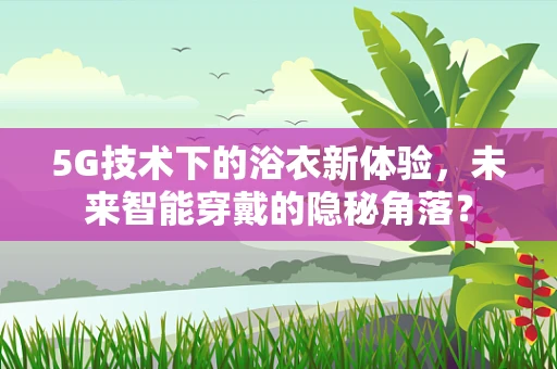 5G技术下的浴衣新体验，未来智能穿戴的隐秘角落？