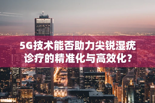 5G技术能否助力尖锐湿疣诊疗的精准化与高效化？