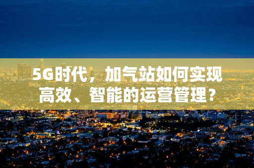 5G时代，加气站如何实现高效、智能的运营管理？