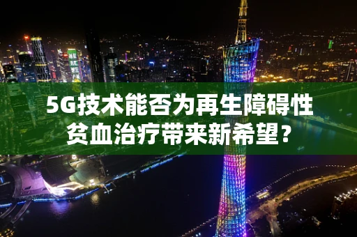 5G技术能否为再生障碍性贫血治疗带来新希望？