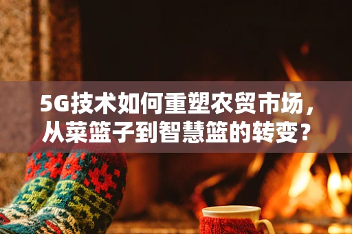 5G技术如何重塑农贸市场，从菜篮子到智慧篮的转变？