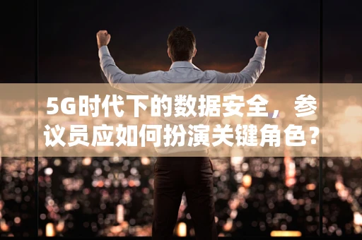 5G时代下的数据安全，参议员应如何扮演关键角色？