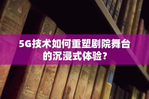 5G技术如何重塑剧院舞台的沉浸式体验？