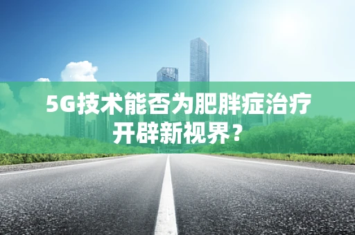 5G技术能否为肥胖症治疗开辟新视界？