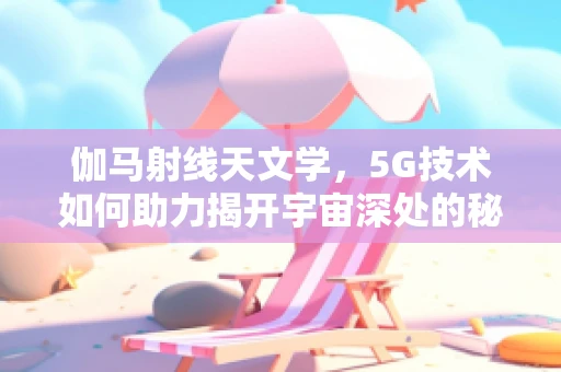 伽马射线天文学，5G技术如何助力揭开宇宙深处的秘密？