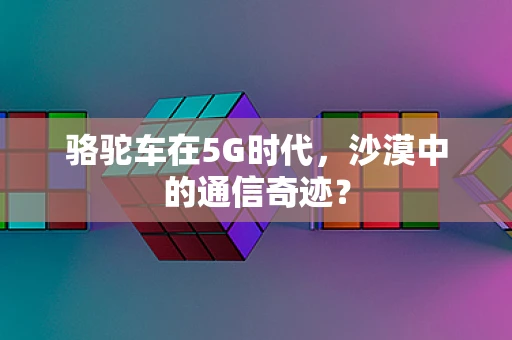 骆驼车在5G时代，沙漠中的通信奇迹？
