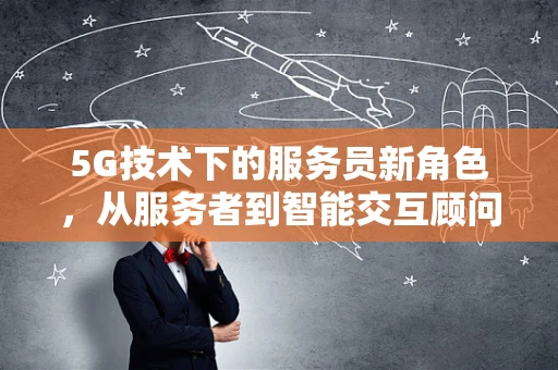 5G技术下的服务员新角色，从服务者到智能交互顾问的转变？
