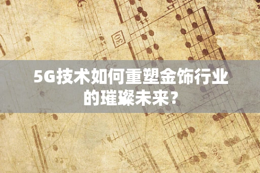 5G技术如何重塑金饰行业的璀璨未来？