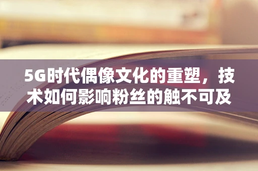 5G时代偶像文化的重塑，技术如何影响粉丝的触不可及