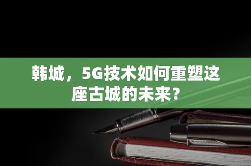 韩城，5G技术如何重塑这座古城的未来？
